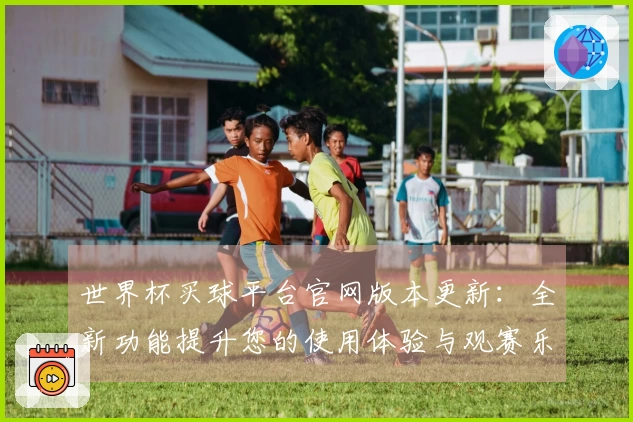 世界杯买球平台官网版本更新：全新功能提升您的使用体验与观赛乐趣